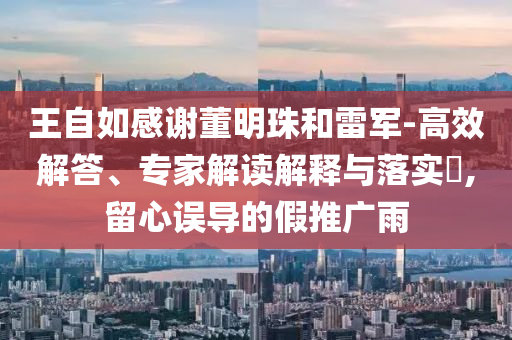王自如感謝董明珠和雷軍-高效解答、專家解讀解釋與落實(shí)?,留心誤導(dǎo)的假推廣雨