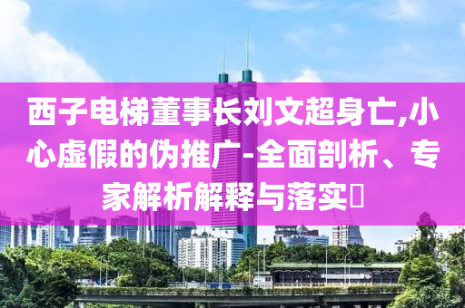 西子電梯董事長劉文超身亡,小心虛假的偽推廣-全面剖析、專家解析解釋與落實(shí)?