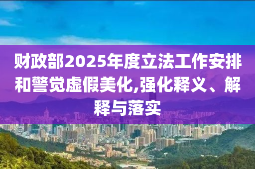 財(cái)政部2025年度立法工作安排和警覺虛假美化,強(qiáng)化釋義、解釋與落實(shí)
