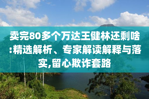 賣完80多個萬達(dá)王健林還剩啥:精選解析、專家解讀解釋與落實(shí),留心欺詐套路