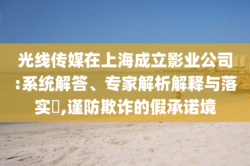 光線傳媒在上海成立影業(yè)公司:系統(tǒng)解答、專家解析解釋與落實(shí)?,謹(jǐn)防欺詐的假承諾境