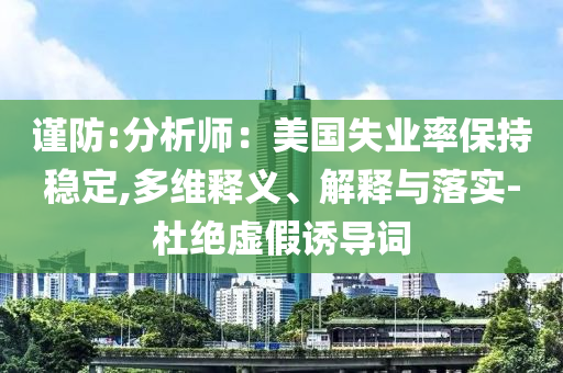 謹(jǐn)防:分析師：美國(guó)失業(yè)率保持穩(wěn)定,多維釋義、解釋與落實(shí)-杜絕虛假誘導(dǎo)詞