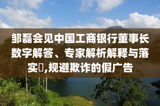 鄒磊會(huì)見中國(guó)工商銀行董事長(zhǎng)數(shù)字解答、專家解析解釋與落實(shí)?,規(guī)避欺詐的假廣告