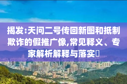 揭發(fā):天問二號傳回新圖和抵制欺詐的假推廣像,常見釋義、專家解析解釋與落實?