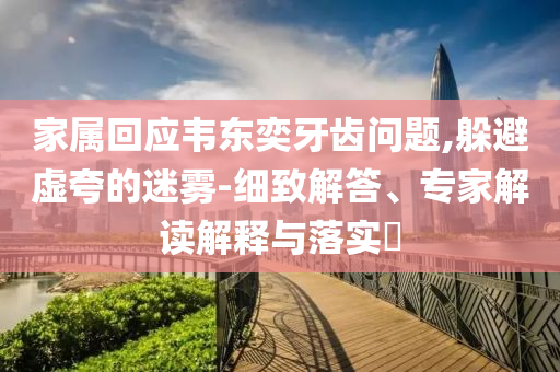 家屬回應(yīng)韋東奕牙齒問題,躲避虛夸的迷霧-細(xì)致解答、專家解讀解釋與落實?