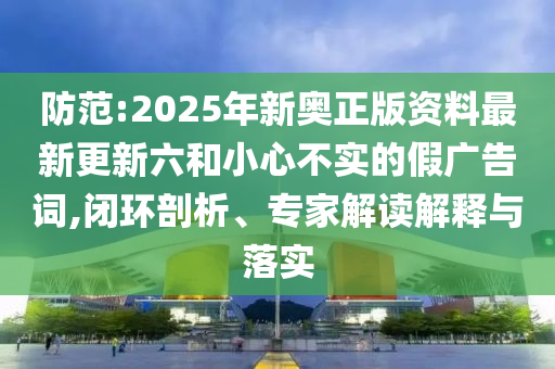 防范:2025年新奧正版資料最新更新六和小心不實的假廣告詞,閉環(huán)剖析、專家解讀解釋與落實