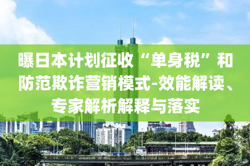 曝日本計劃征收“單身稅”和防范欺詐營銷模式-效能解讀、專家解析解釋與落實