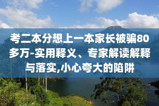 考二本分想上一本家長被騙80多萬-實用釋義、專家解讀解釋與落實,小心夸大的陷阱