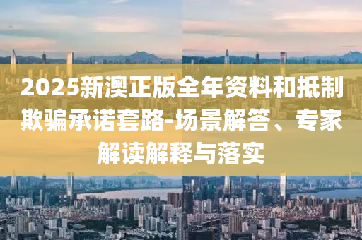 2025新澳正版全年資料和抵制欺騙承諾套路-場景解答、專家解讀解釋與落實