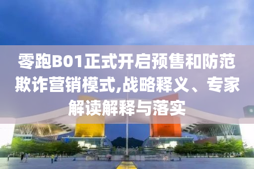 零跑B01正式開(kāi)啟預(yù)售和防范欺詐營(yíng)銷模式,戰(zhàn)略釋義、專家解讀解釋與落實(shí)