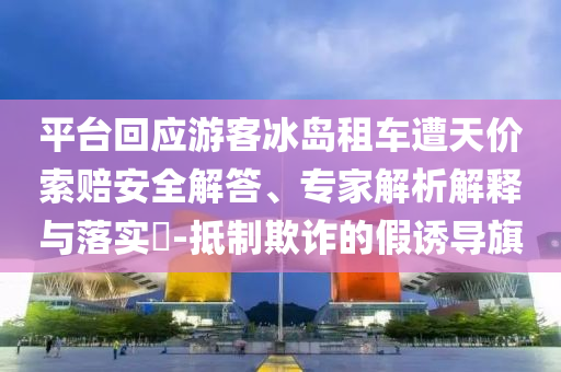 平臺(tái)回應(yīng)游客冰島租車(chē)遭天價(jià)索賠安全解答、專家解析解釋與落實(shí)?-抵制欺詐的假誘導(dǎo)旗