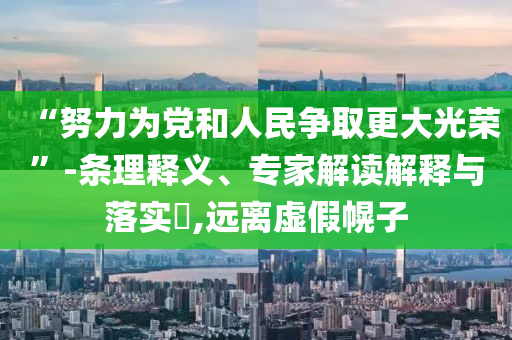 “努力為黨和人民爭取更大光榮”-條理釋義、專家解讀解釋與落實?,遠離虛假幌子