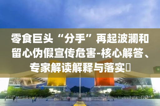 零食巨頭“分手”再起波瀾和留心偽假宣傳危害-核心解答、專家解讀解釋與落實?