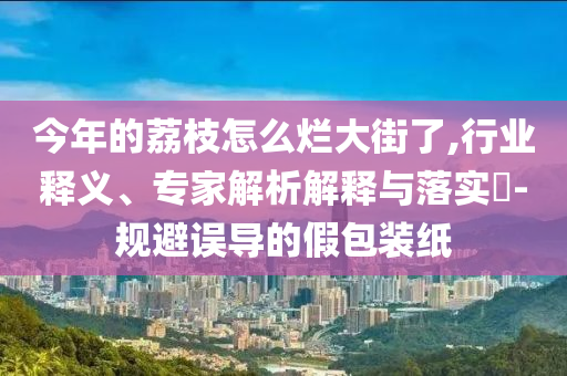 今年的荔枝怎么爛大街了,行業(yè)釋義、專家解析解釋與落實?-規(guī)避誤導的假包裝紙