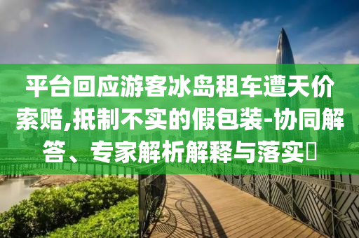 平臺回應游客冰島租車遭天價索賠,抵制不實的假包裝-協(xié)同解答、專家解析解釋與落實?