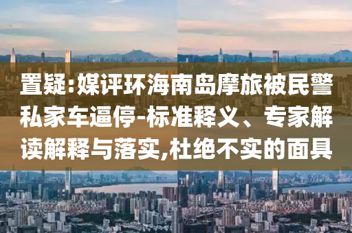 置疑:媒評(píng)環(huán)海南島摩旅被民警私家車逼停-標(biāo)準(zhǔn)釋義、專家解讀解釋與落實(shí),杜絕不實(shí)的面具