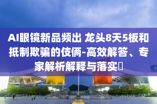 AI眼鏡新品頻出 龍頭8天5板和抵制欺騙的伎倆-高效解答、專家解析解釋與落實(shí)?