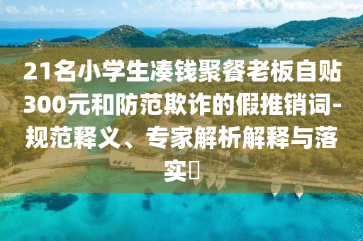 21名小學(xué)生湊錢聚餐老板自貼300元和防范欺詐的假推銷詞-規(guī)范釋義、專家解析解釋與落實(shí)?
