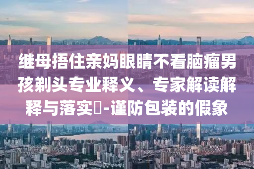 繼母捂住親媽眼睛不看腦瘤男孩剃頭專業(yè)釋義、專家解讀解釋與落實?-謹防包裝的假象