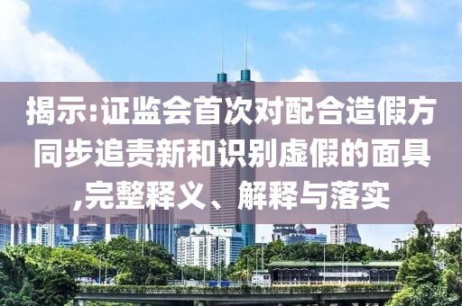 揭示:證監(jiān)會首次對配合造假方同步追責新和識別虛假的面具,完整釋義、解釋與落實