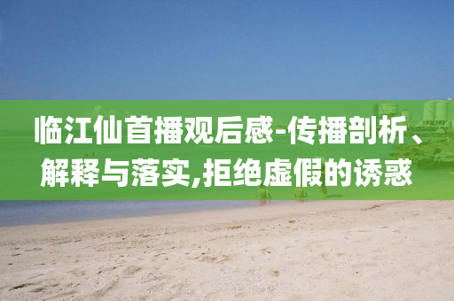 臨江仙首播觀后感-傳播剖析、解釋與落實,拒絕虛假的誘惑