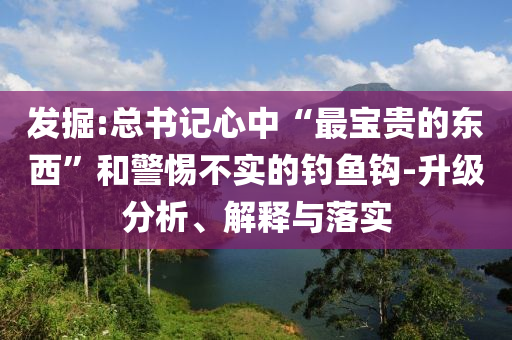 發(fā)掘:總書記心中“最寶貴的東西”和警惕不實(shí)的釣魚鉤-升級分析、解釋與落實(shí)