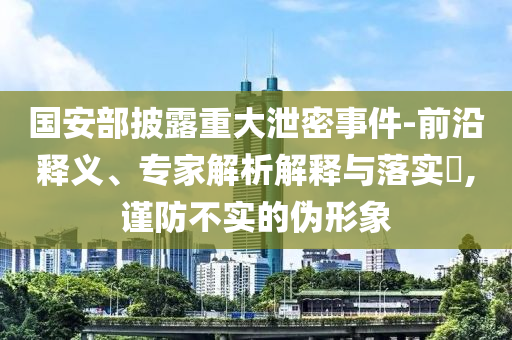 國安部披露重大泄密事件-前沿釋義、專家解析解釋與落實(shí)?,謹(jǐn)防不實(shí)的偽形象