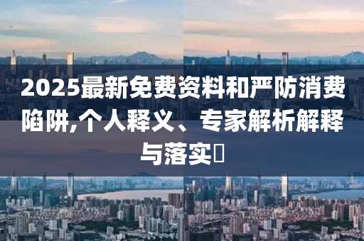 2025最新免費(fèi)資料和嚴(yán)防消費(fèi)陷阱,個(gè)人釋義、專家解析解釋與落實(shí)?