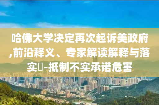 哈佛大學(xué)決定再次起訴美政府,前沿釋義、專家解讀解釋與落實(shí)?-抵制不實(shí)承諾危害