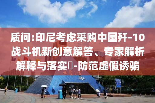 質(zhì)問:印尼考慮采購中國殲-10戰(zhàn)斗機(jī)新創(chuàng)意解答、專家解析解釋與落實(shí)?-防范虛假誘騙