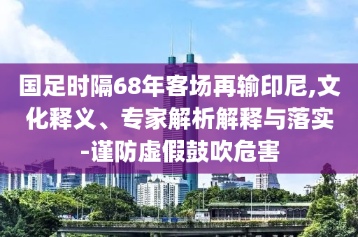 國足時隔68年客場再輸印尼,文化釋義、專家解析解釋與落實(shí)-謹(jǐn)防虛假鼓吹危害