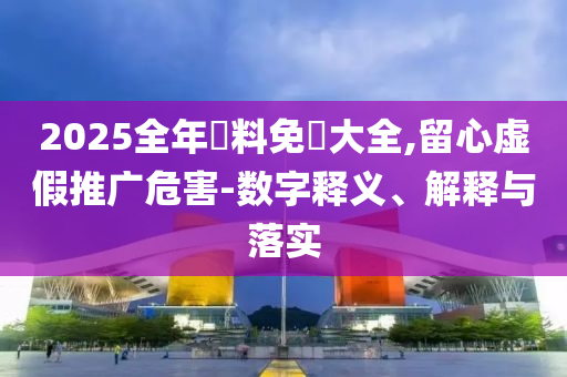 2025全年資料免費(fèi)大全,留心虛假推廣危害-數(shù)字釋義、解釋與落實(shí)