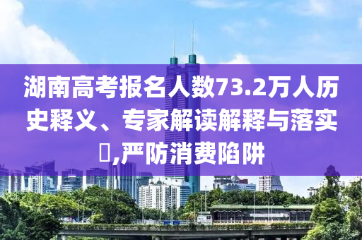湖南高考報(bào)名人數(shù)73.2萬(wàn)人歷史釋義、專(zhuān)家解讀解釋與落實(shí)?,嚴(yán)防消費(fèi)陷阱