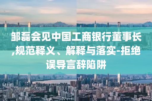 鄒磊會(huì)見中國工商銀行董事長,規(guī)范釋義、解釋與落實(shí)-拒絕誤導(dǎo)言辭陷阱