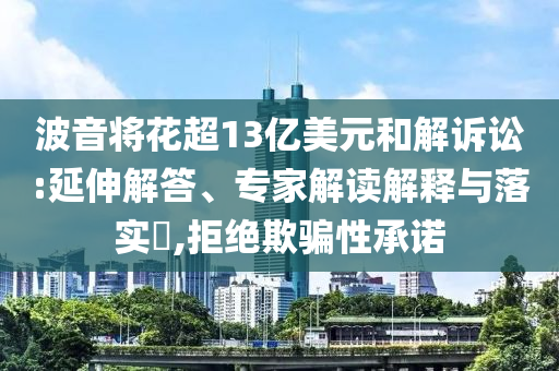 波音將花超13億美元和解訴訟:延伸解答、專家解讀解釋與落實(shí)?,拒絕欺騙性承諾