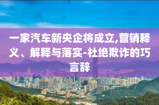 一家汽車新央企將成立,營銷釋義、解釋與落實(shí)-杜絕欺詐的巧言辭