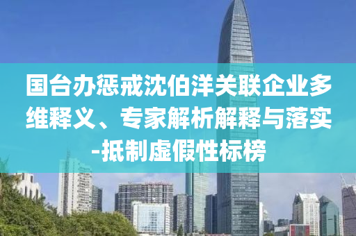 國臺(tái)辦懲戒沈伯洋關(guān)聯(lián)企業(yè)多維釋義、專家解析解釋與落實(shí)-抵制虛假性標(biāo)榜