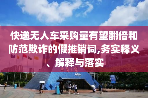 快遞無人車采購量有望翻倍和防范欺詐的假推銷詞,務(wù)實釋義、解釋與落實