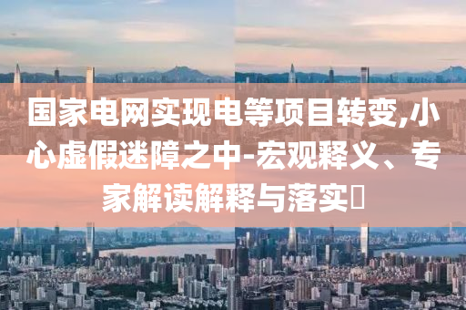 國家電網(wǎng)實現(xiàn)電等項目轉(zhuǎn)變,小心虛假迷障之中-宏觀釋義、專家解讀解釋與落實?