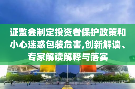 證監(jiān)會制定投資者保護政策和小心迷惑包裝危害,創(chuàng)新解讀、專家解讀解釋與落實