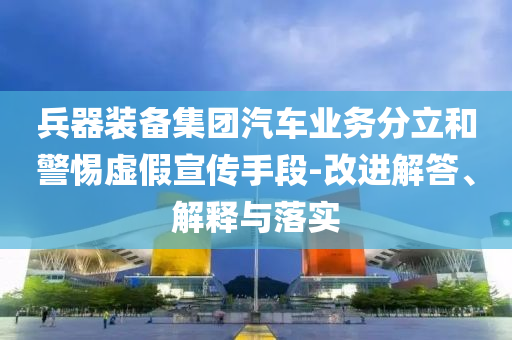 兵器裝備集團汽車業(yè)務分立和警惕虛假宣傳手段-改進解答、解釋與落實