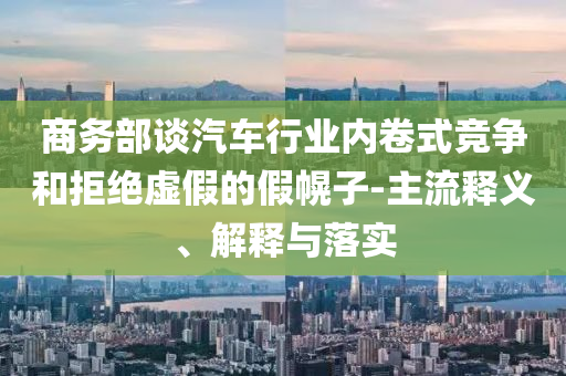 商務部談汽車行業(yè)內卷式競爭和拒絕虛假的假幌子-主流釋義、解釋與落實