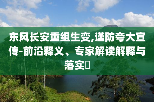 東風長安重組生變,謹防夸大宣傳-前沿釋義、專家解讀解釋與落實?