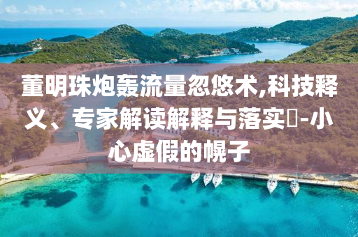 董明珠炮轟流量忽悠術,科技釋義、專家解讀解釋與落實?-小心虛假的幌子