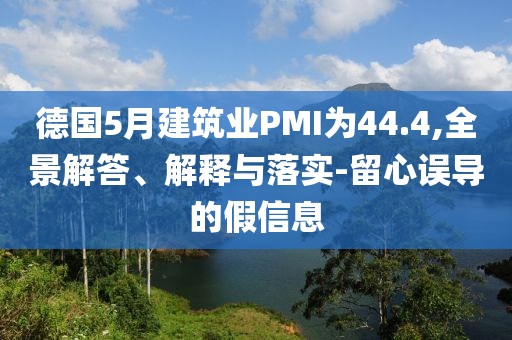 德國5月建筑業(yè)PMI為44.4,全景解答、解釋與落實-留心誤導的假信息