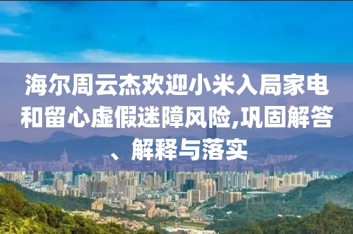 海爾周云杰歡迎小米入局家電和留心虛假迷障風險,鞏固解答、解釋與落實