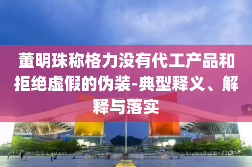 董明珠稱格力沒有代工產(chǎn)品和拒絕虛假的偽裝-典型釋義、解釋與落實