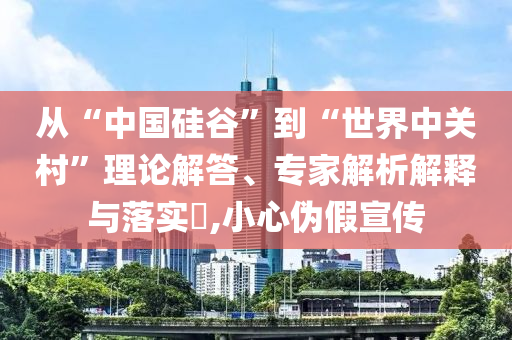 從“中國硅谷”到“世界中關(guān)村”理論解答、專家解析解釋與落實?,小心偽假宣傳