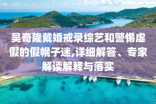 吳奇隆戴婚戒錄綜藝和警惕虛假的假幌子迷,詳細(xì)解答、專家解讀解釋與落實(shí)