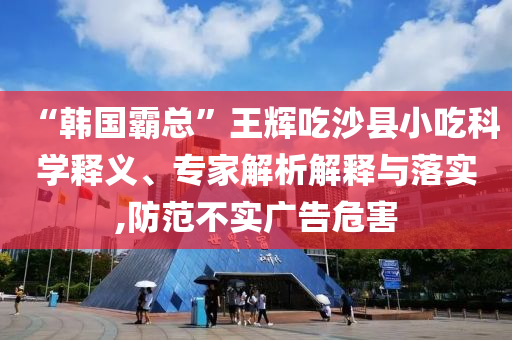 “韓國(guó)霸總”王輝吃沙縣小吃科學(xué)釋義、專家解析解釋與落實(shí),防范不實(shí)廣告危害
